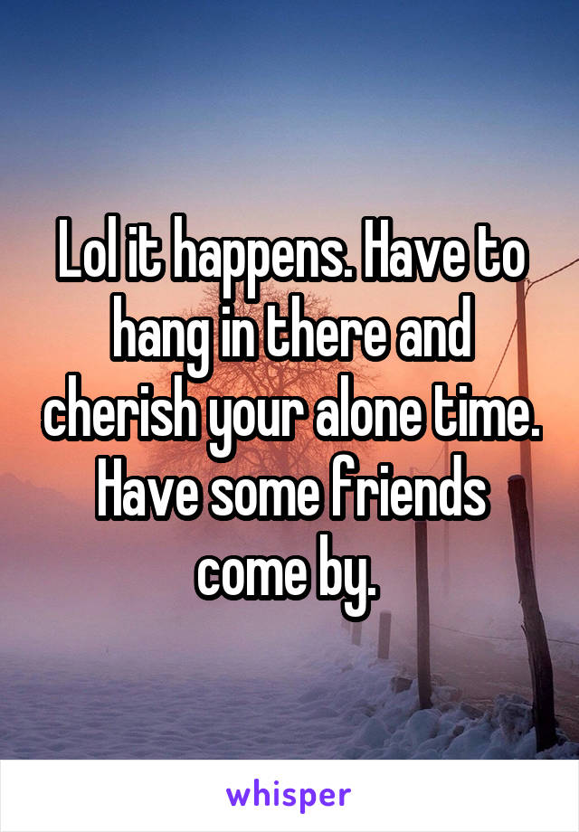 Lol it happens. Have to hang in there and cherish your alone time. Have some friends come by. 