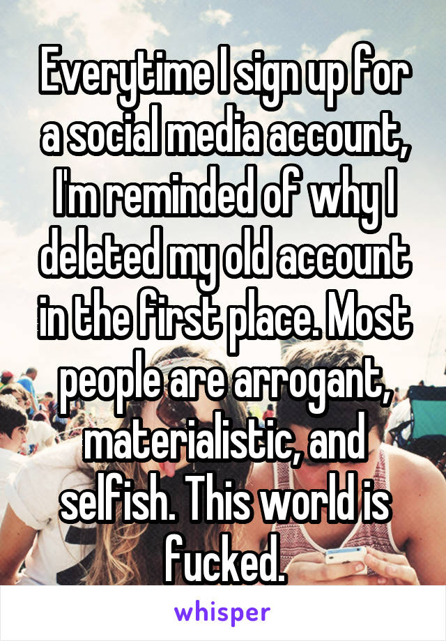 Everytime I sign up for a social media account, I'm reminded of why I deleted my old account in the first place. Most people are arrogant, materialistic, and selfish. This world is fucked.