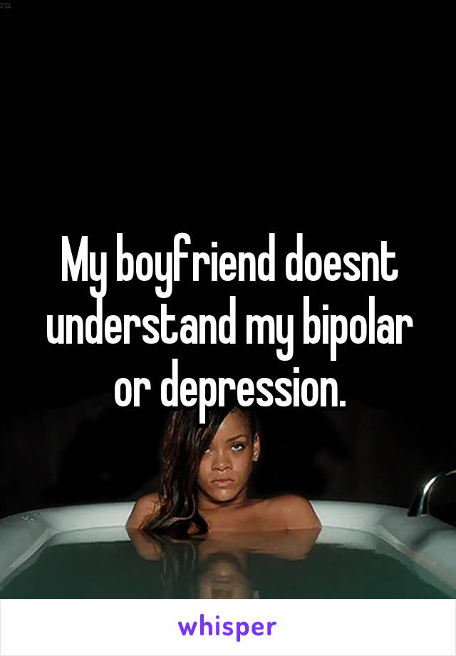 My boyfriend doesnt understand my bipolar or depression.