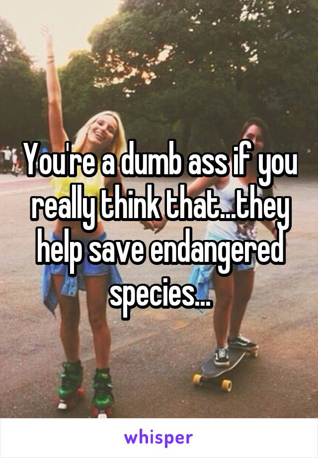 You're a dumb ass if you really think that...they help save endangered species...