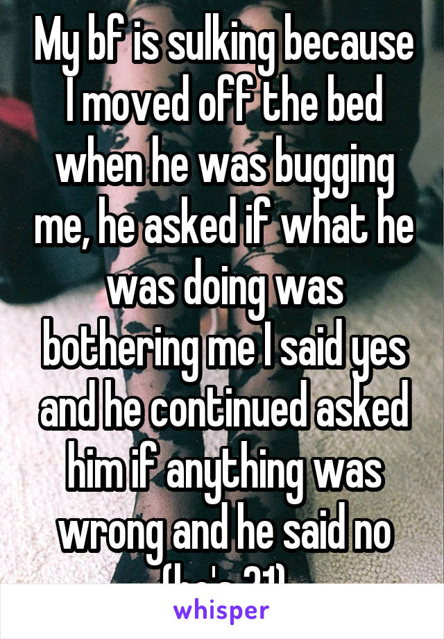 My bf is sulking because I moved off the bed when he was bugging me, he asked if what he was doing was bothering me I said yes and he continued asked him if anything was wrong and he said no (he's 31)