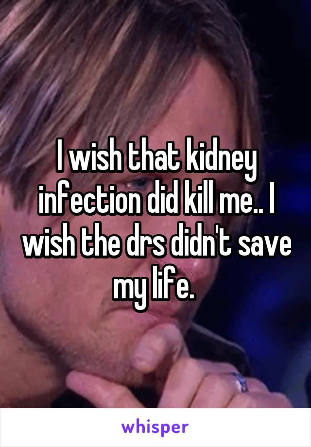 I wish that kidney infection did kill me.. I wish the drs didn't save my life. 