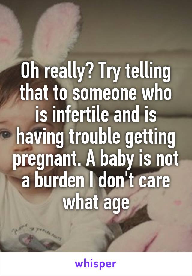 Oh really? Try telling that to someone who is infertile and is having trouble getting pregnant. A baby is not a burden I don't care what age
