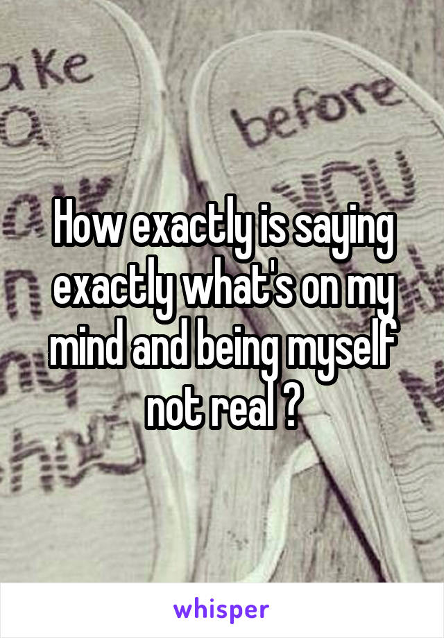 How exactly is saying exactly what's on my mind and being myself not real ?