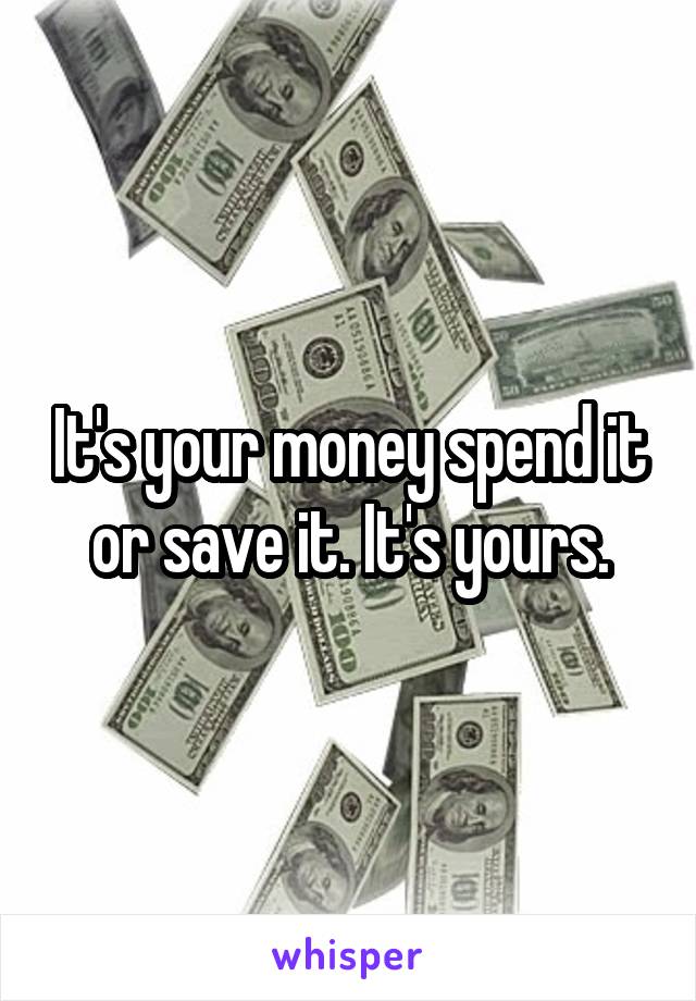 It's your money spend it or save it. It's yours.