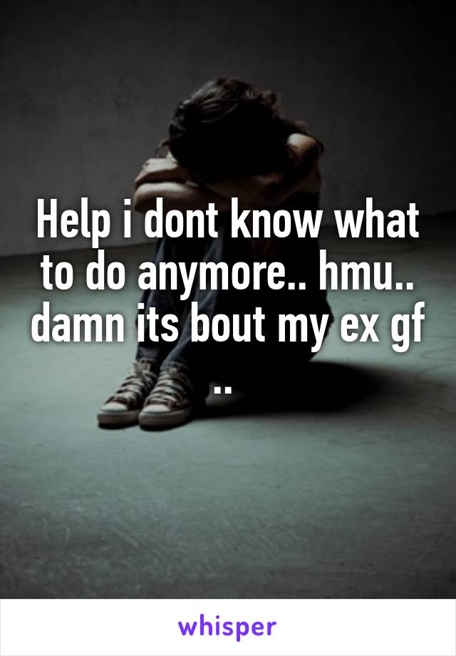 Help i dont know what to do anymore.. hmu.. damn its bout my ex gf .. 
