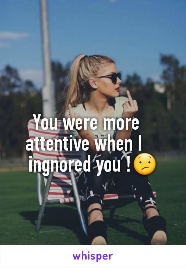 You were more   
attentive when I    
ingnored you !😕