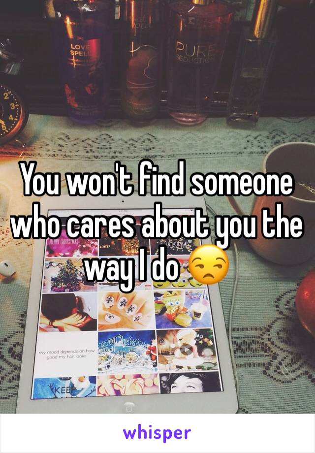 You won't find someone who cares about you the way I do 😒