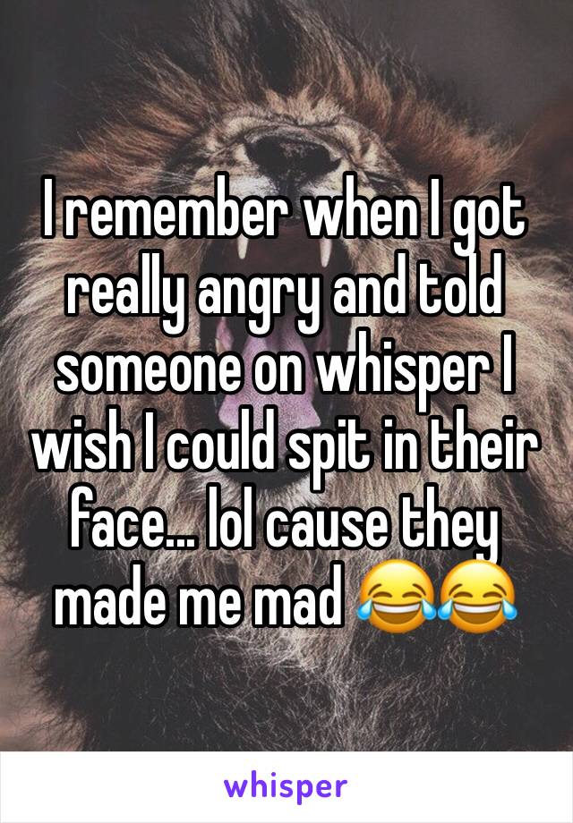 I remember when I got really angry and told someone on whisper I wish I could spit in their face... lol cause they made me mad 😂😂