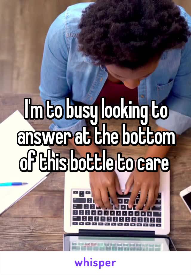 I'm to busy looking to answer at the bottom of this bottle to care 