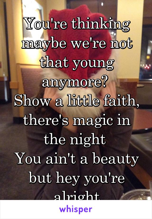 You're thinking maybe we're not that young anymore? 
Show a little faith, there's magic in the night 
You ain't a beauty but hey you're alright