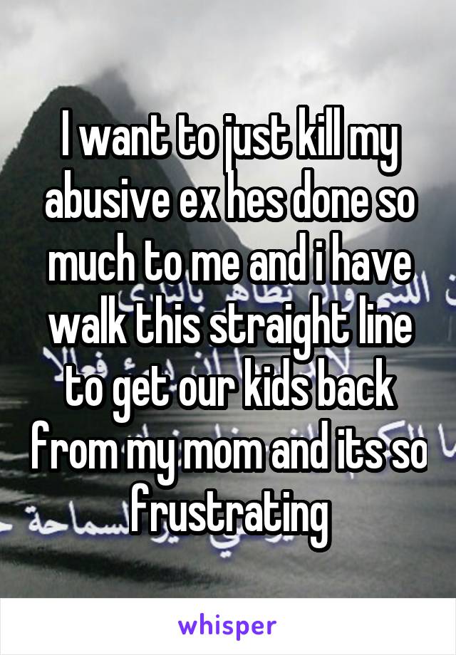 I want to just kill my abusive ex hes done so much to me and i have walk this straight line to get our kids back from my mom and its so frustrating