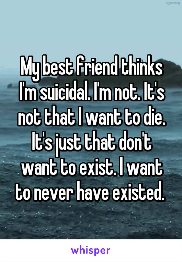 My best friend thinks I'm suicidal. I'm not. It's not that I want to die. It's just that don't want to exist. I want to never have existed. 