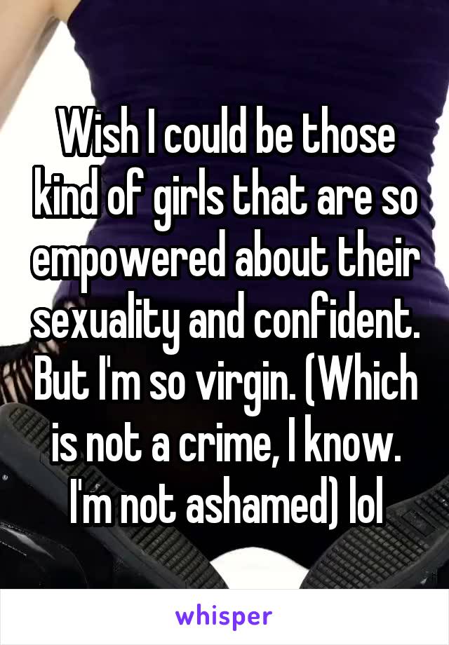 Wish I could be those kind of girls that are so empowered about their sexuality and confident. But I'm so virgin. (Which is not a crime, I know. I'm not ashamed) lol