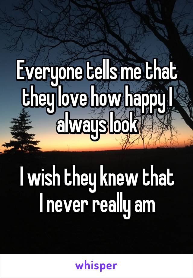 Everyone tells me that they love how happy I always look

I wish they knew that I never really am