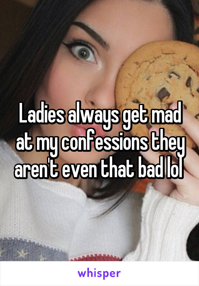 Ladies always get mad at my confessions they aren't even that bad lol 