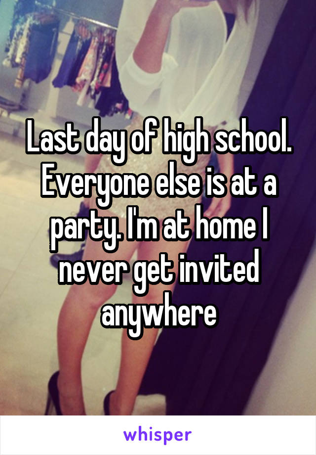 Last day of high school. Everyone else is at a party. I'm at home I never get invited anywhere