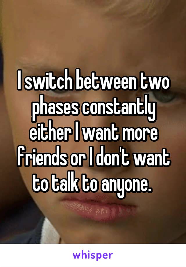 I switch between two phases constantly either I want more friends or I don't want to talk to anyone. 