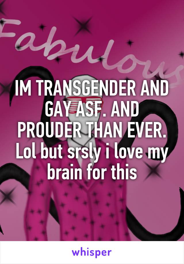 IM TRANSGENDER AND GAY ASF. AND PROUDER THAN EVER. Lol but srsly i love my brain for this