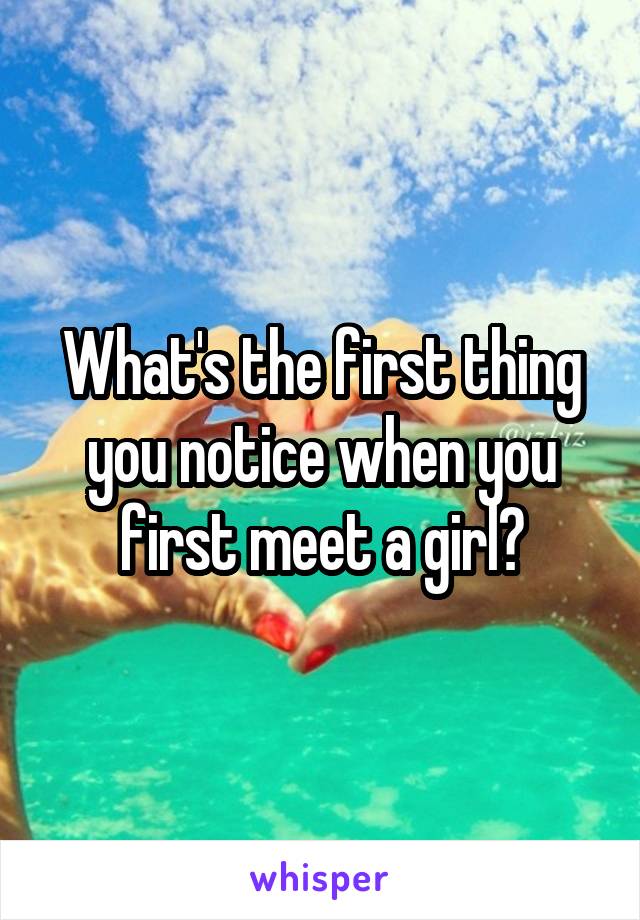 What's the first thing you notice when you first meet a girl?