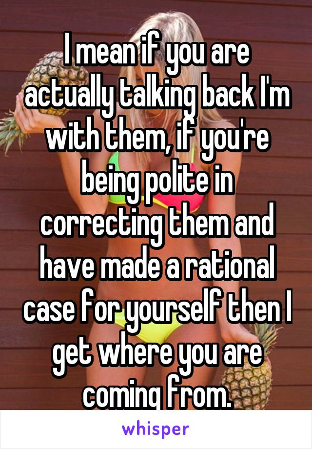 I mean if you are actually talking back I'm with them, if you're being polite in correcting them and have made a rational case for yourself then I get where you are coming from.