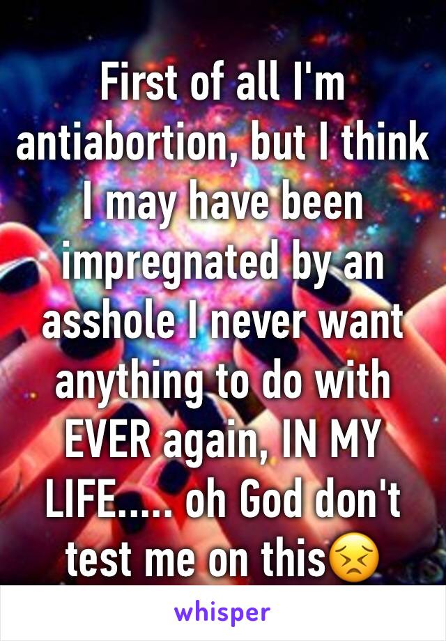 First of all I'm antiabortion, but I think I may have been impregnated by an asshole I never want anything to do with EVER again, IN MY LIFE..... oh God don't test me on this😣