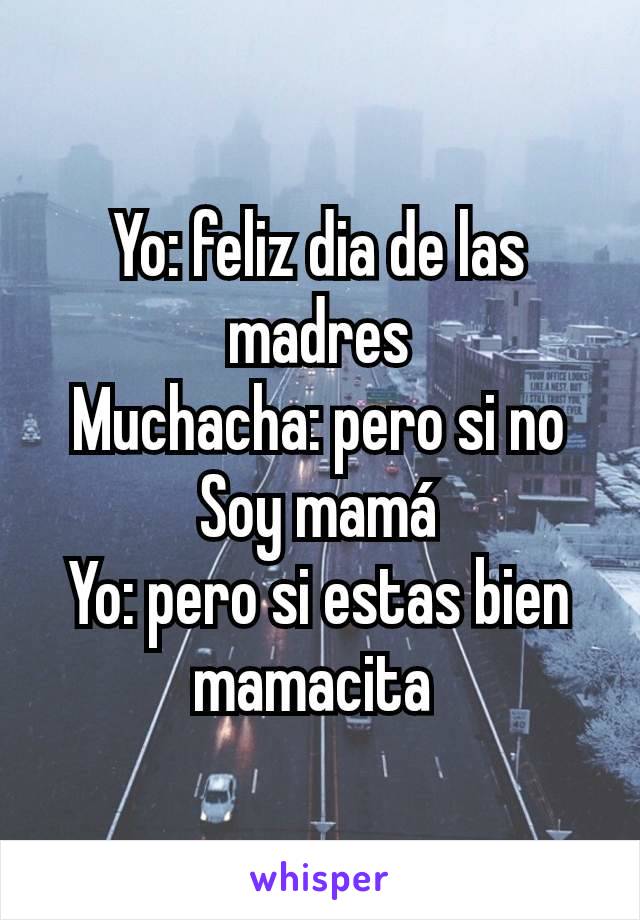 Yo: feliz dia de las madres
Muchacha: pero si no Soy mamá
Yo: pero si estas bien mamacita 