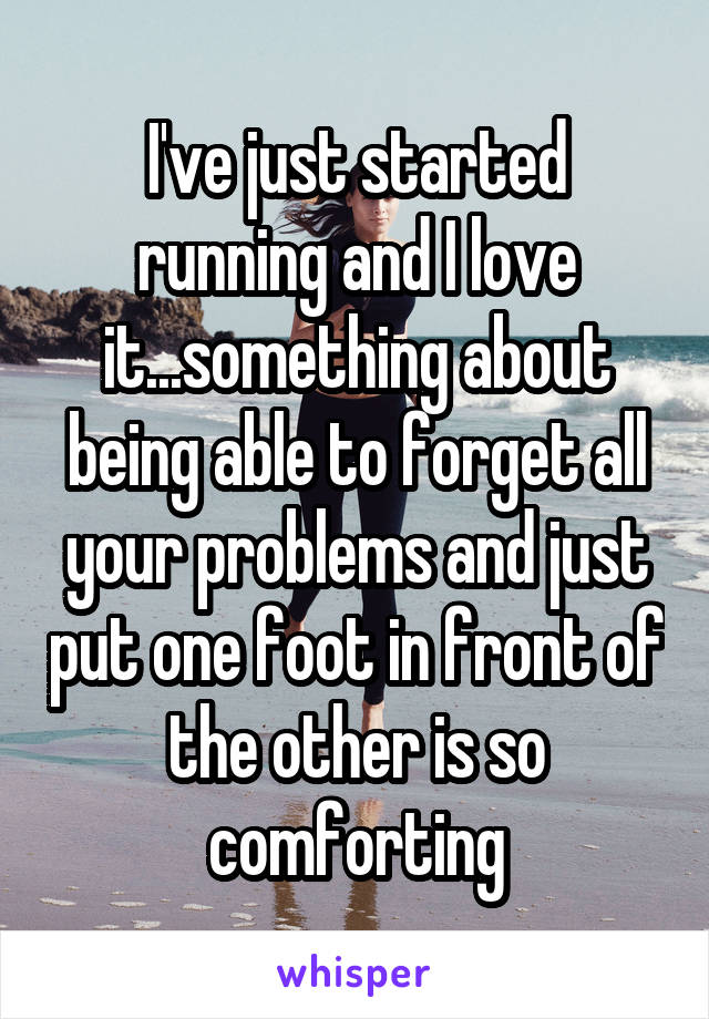 I've just started running and I love it...something about being able to forget all your problems and just put one foot in front of the other is so comforting