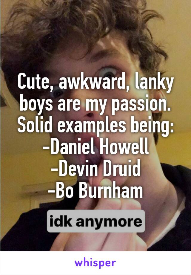 Cute, awkward, lanky boys are my passion.
Solid examples being:
-Daniel Howell
-Devin Druid
-Bo Burnham