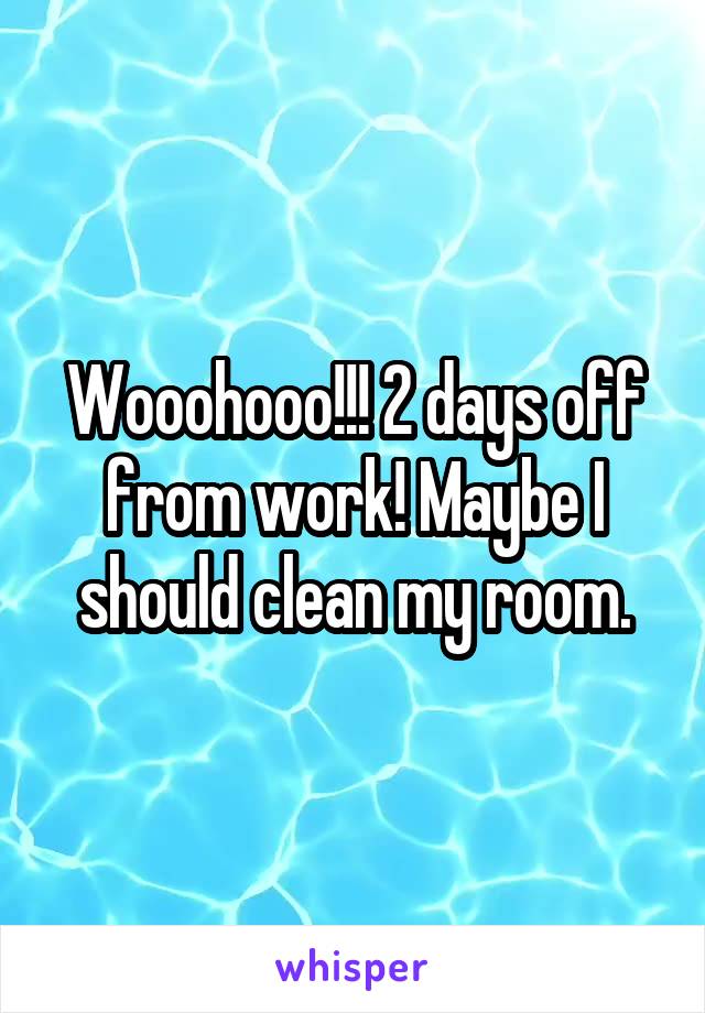 Wooohooo!!! 2 days off from work! Maybe I should clean my room.