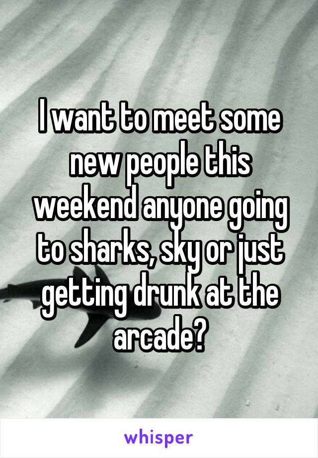 I want to meet some new people this weekend anyone going to sharks, sky or just getting drunk at the arcade?