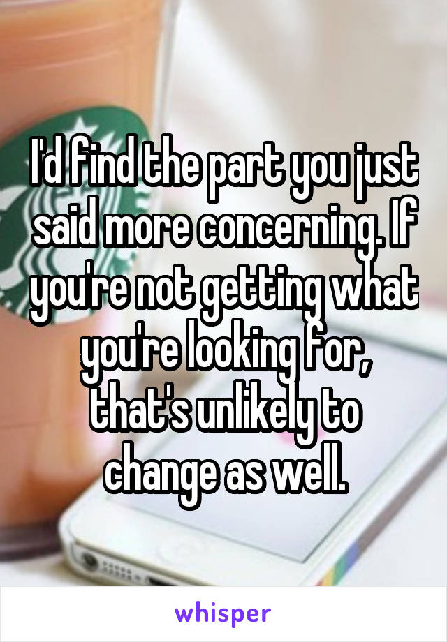 I'd find the part you just said more concerning. If you're not getting what you're looking for, that's unlikely to change as well.