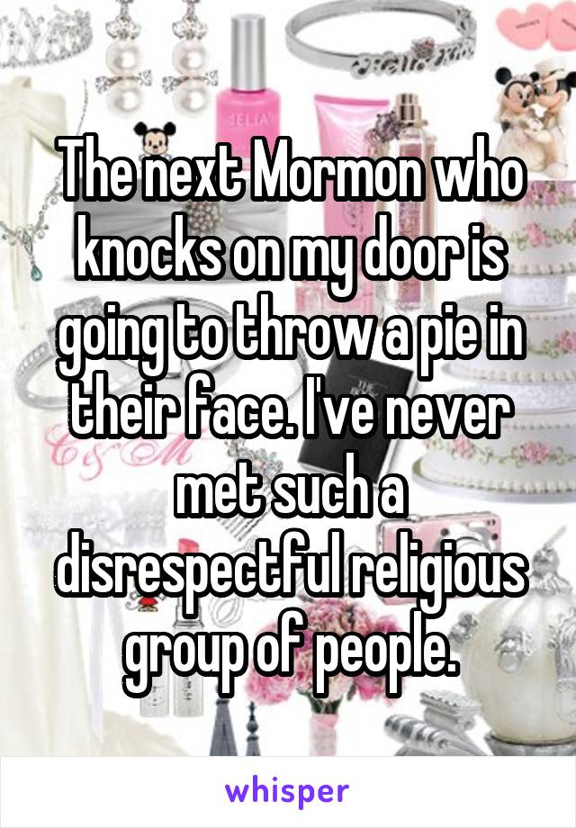 The next Mormon who knocks on my door is going to throw a pie in their face. I've never met such a disrespectful religious group of people.