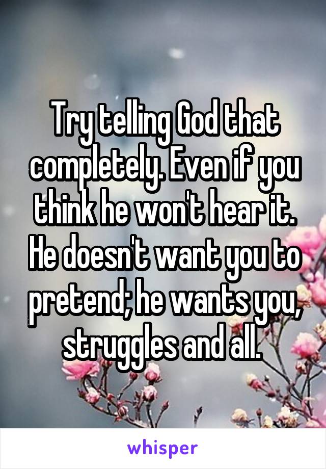 Try telling God that completely. Even if you think he won't hear it. He doesn't want you to pretend; he wants you, struggles and all. 