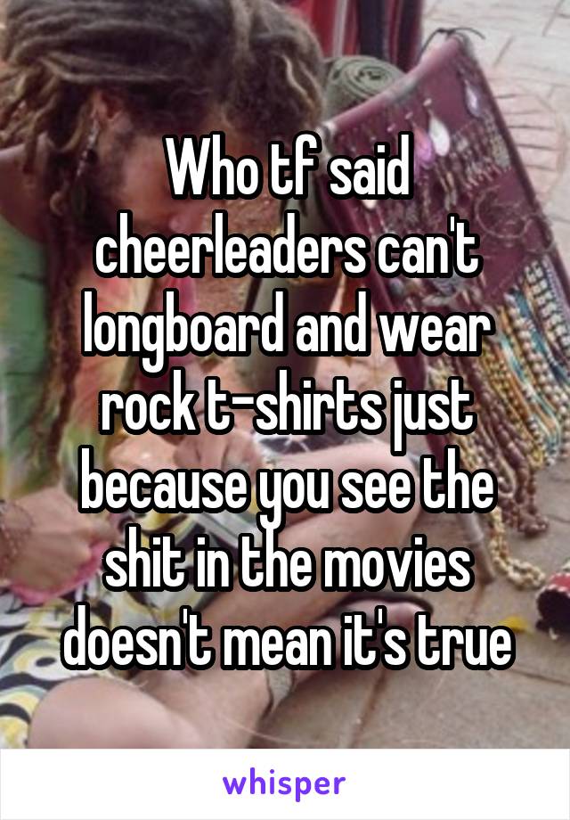 Who tf said cheerleaders can't longboard and wear rock t-shirts just because you see the shit in the movies doesn't mean it's true