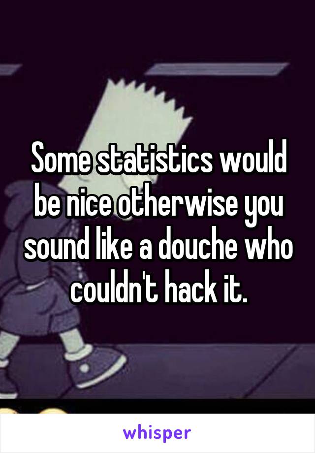 Some statistics would be nice otherwise you sound like a douche who couldn't hack it.