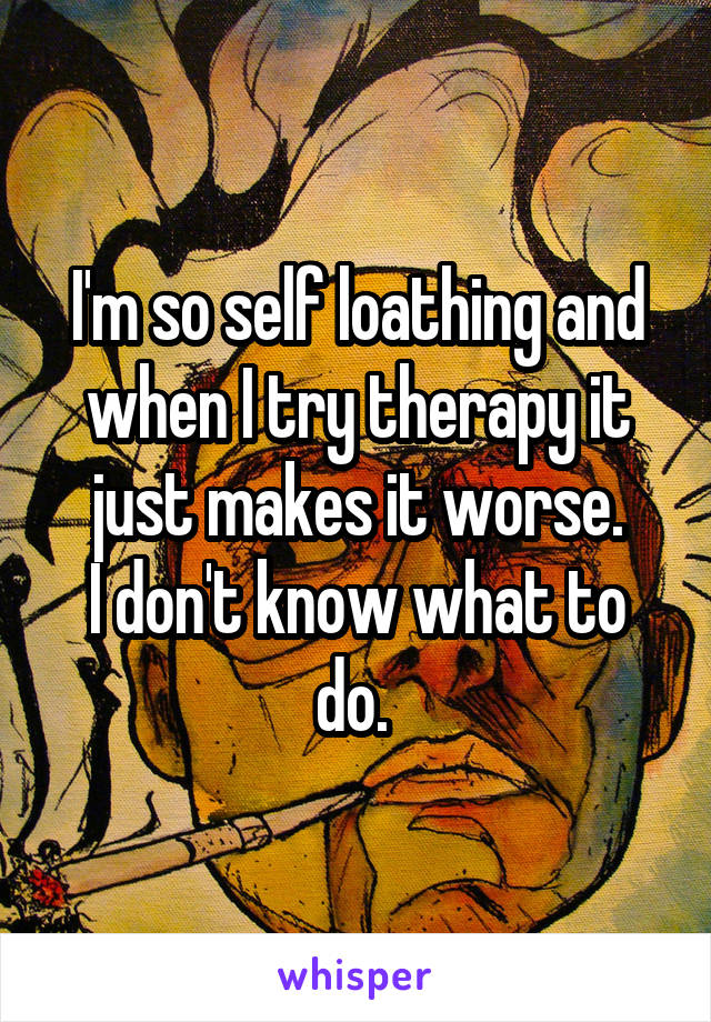 I'm so self loathing and when I try therapy it just makes it worse.
I don't know what to do. 