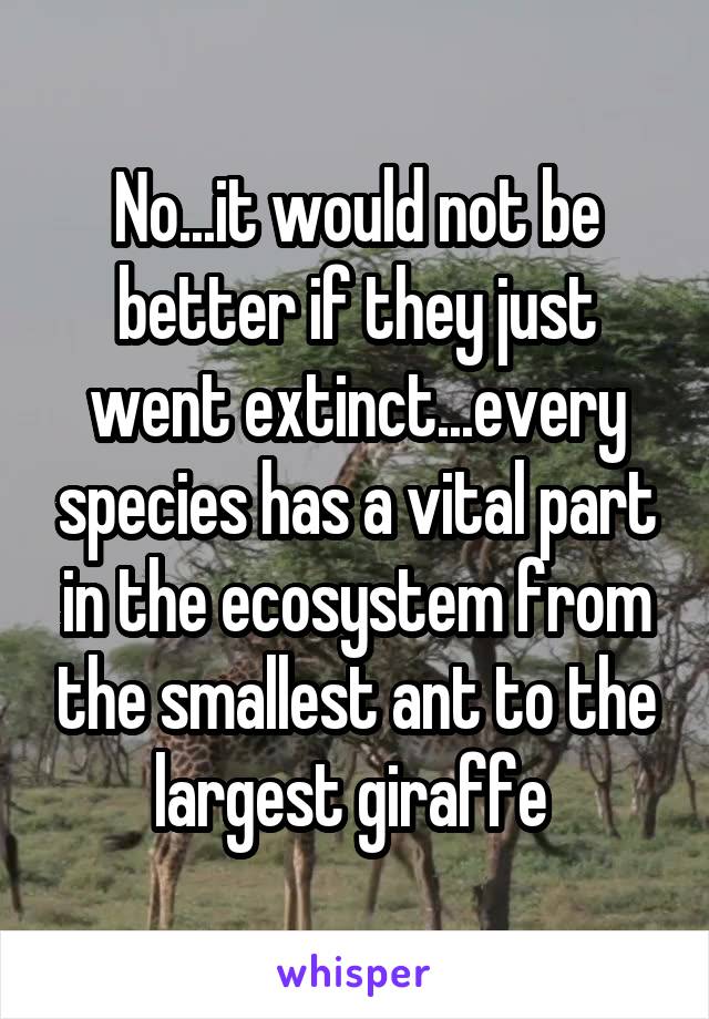 No...it would not be better if they just went extinct...every species has a vital part in the ecosystem from the smallest ant to the largest giraffe 