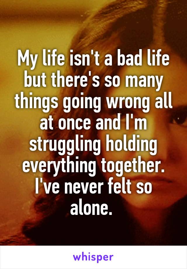 My life isn't a bad life but there's so many things going wrong all at once and I'm struggling holding everything together. I've never felt so alone. 