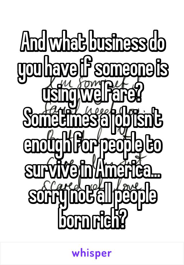 And what business do you have if someone is using welfare? Sometimes a job isn't enough for people to survive in America... sorry not all people born rich?