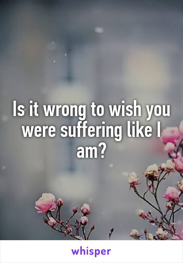 Is it wrong to wish you were suffering like I am?