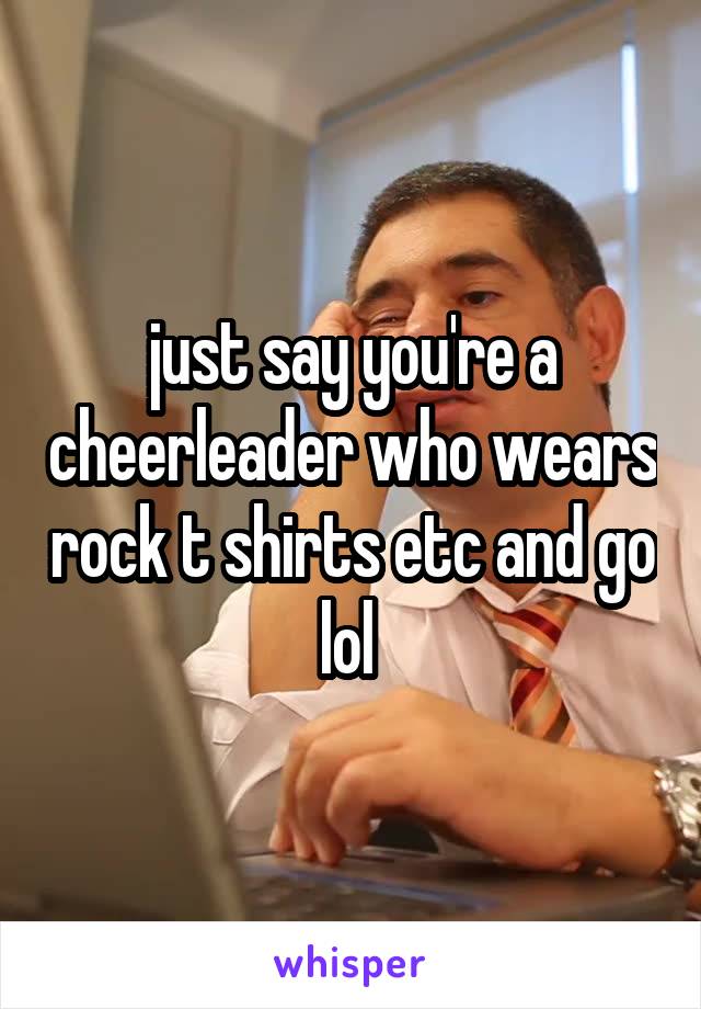 just say you're a cheerleader who wears rock t shirts etc and go lol 