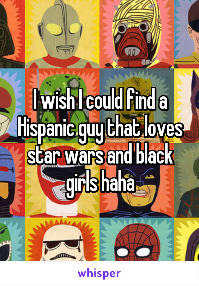 I wish I could find a Hispanic guy that loves star wars and black girls haha