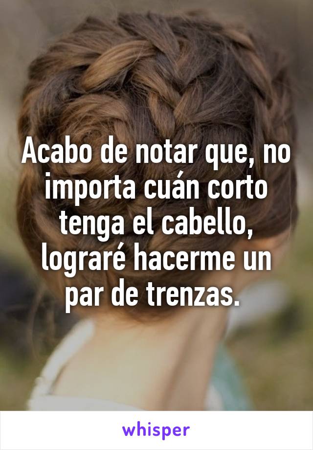 Acabo de notar que, no importa cuán corto tenga el cabello, lograré hacerme un par de trenzas. 