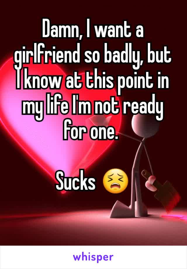 Damn, I want a girlfriend so badly, but I know at this point in my life I'm not ready for one. 

Sucks 😣