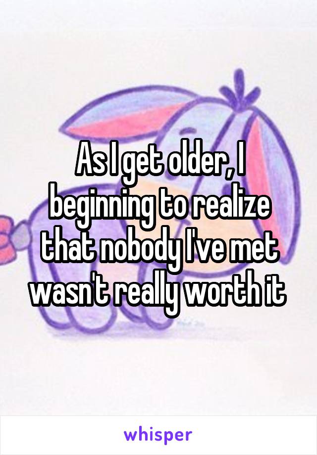 As I get older, I beginning to realize that nobody I've met wasn't really worth it 