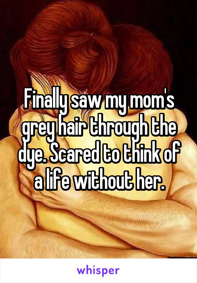 Finally saw my mom's grey hair through the dye. Scared to think of a life without her.