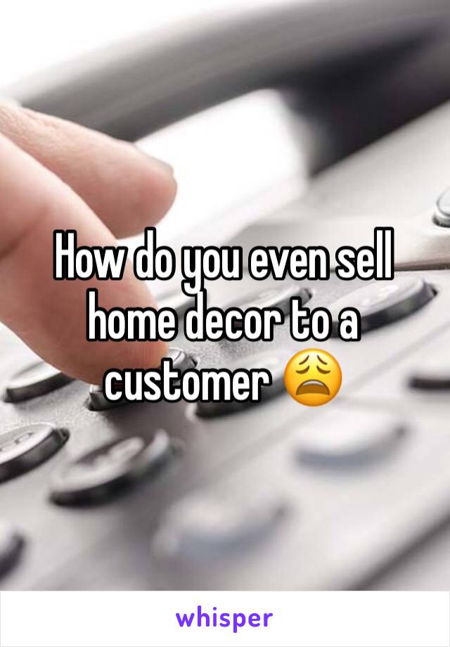 How do you even sell home decor to a customer 😩