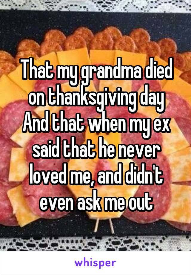 That my grandma died on thanksgiving day
And that when my ex said that he never loved me, and didn't even ask me out