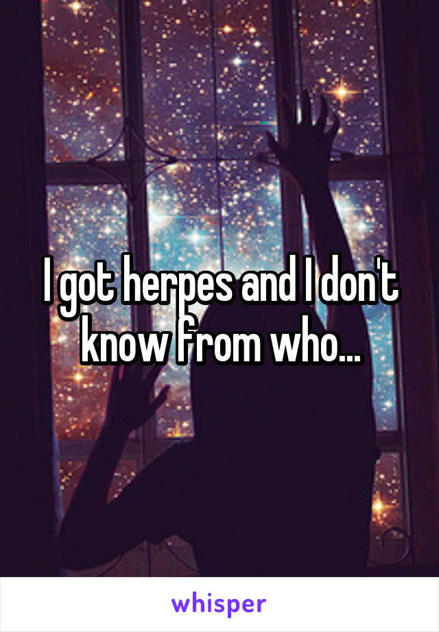 I got herpes and I don't know from who...